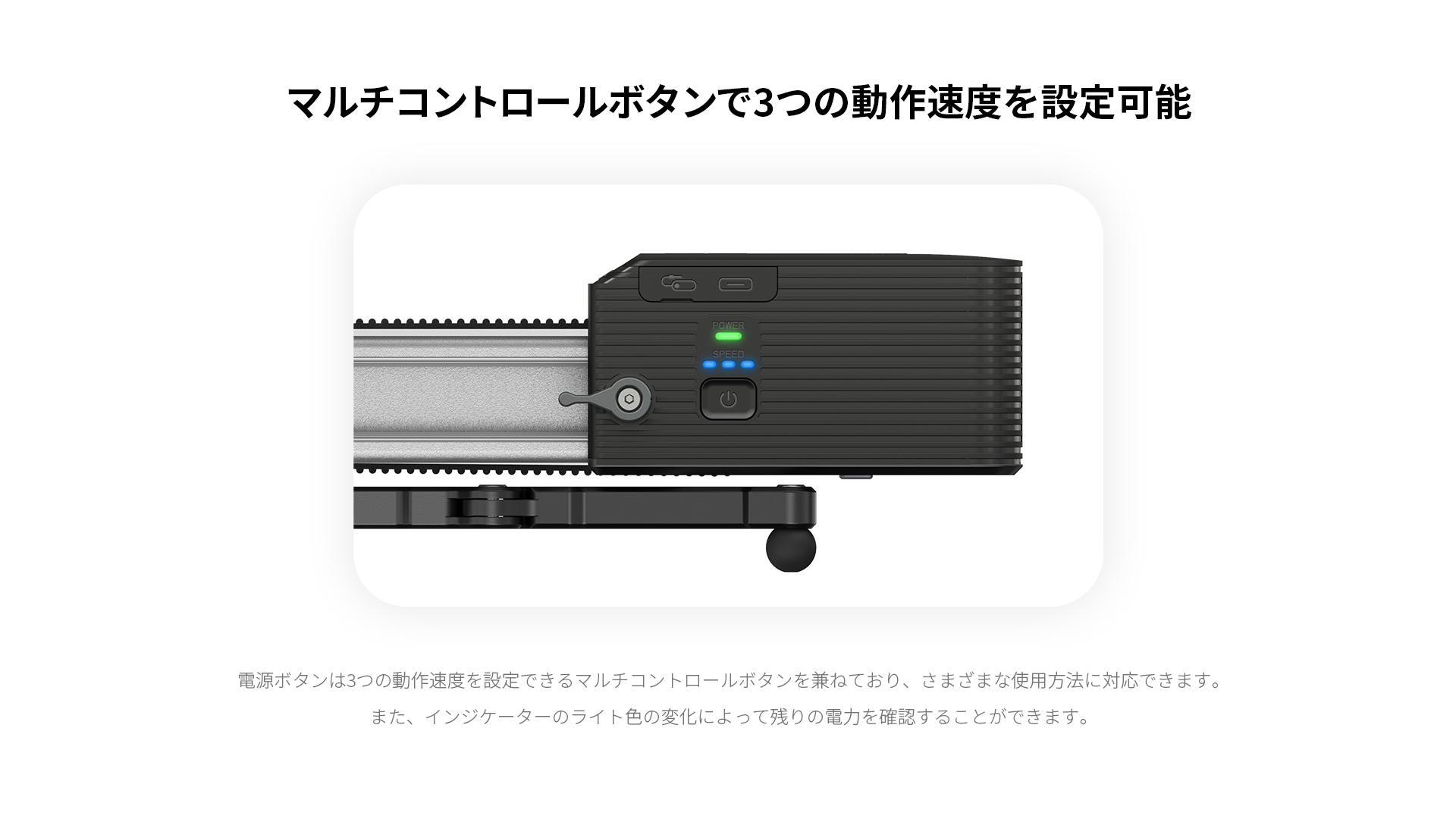 マルチコントロールボタンで3つの動作速度を設定可能 電源ボタンは3つの動作速度を設定できるマルチコントロールボタンを兼ねており、さまざまな使用方法に対応できます。また、インジケーターのライト色の変化によって残りの電力を確認することができます。