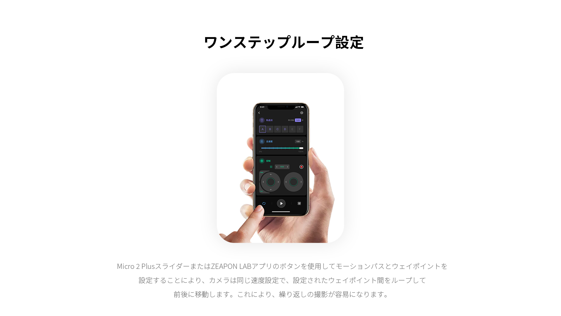 ワンステップループ設定 Micro 2 PlusスライダーまたはZEAPON LABアプリのボタンを使用してモーションパスとウェイポイントを設定することにより、カメラは同じ速度設定で、設定されたウェイポイント間をループして
前後に移動します。これにより、繰り返しの撮影が容易になります。